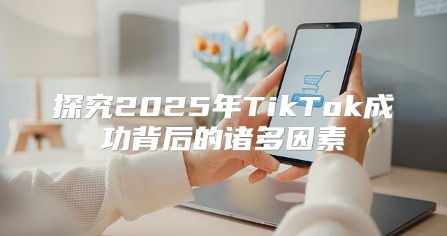 探究2025年TikTok成功背后的诸多因素