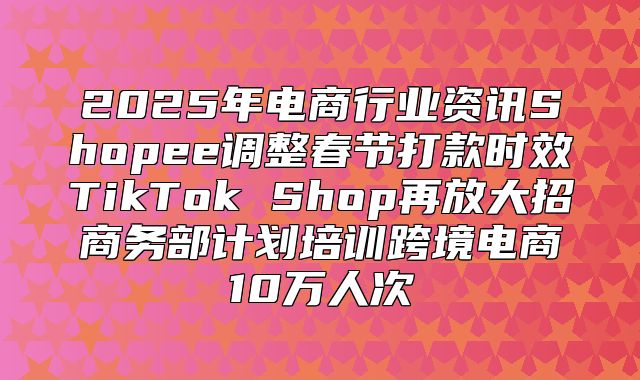 2025年电商行业资讯Shopee调整春节打款时效TikTok Shop再放大招商务部计划培训跨境电商10万人次