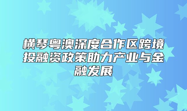 横琴粤澳深度合作区跨境投融资政策助力产业与金融发展