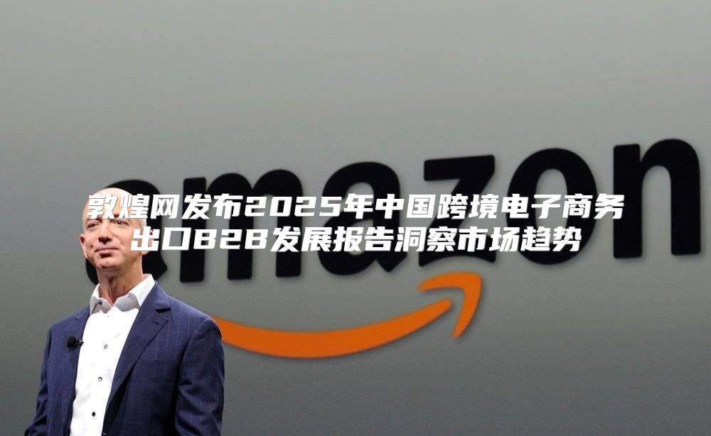 敦煌网发布2025年中国跨境电子商务出口B2B发展报告洞察市场趋势