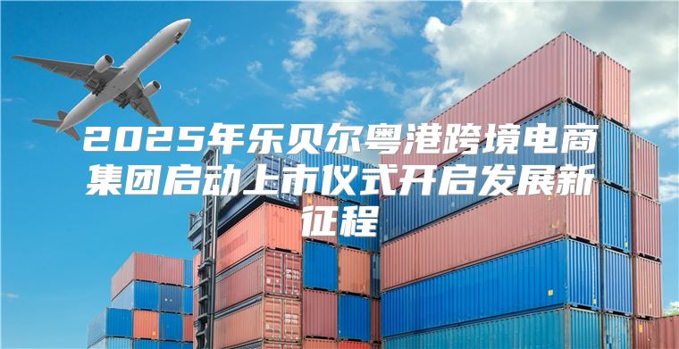2025年乐贝尔粤港跨境电商集团启动上市仪式开启发展新征程