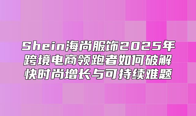 Shein海尚服饰2025年跨境电商领跑者如何破解快时尚增长与可持续难题