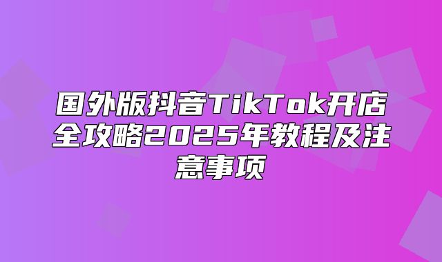 国外版抖音TikTok开店全攻略2025年教程及注意事项