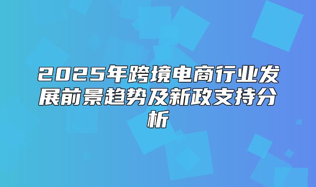 2025年跨境电商行业发展前景趋势及新政支持分析