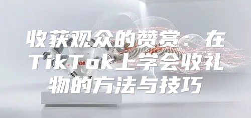 收获观众的赞赏：在TikTok上学会收礼物的方法与技巧