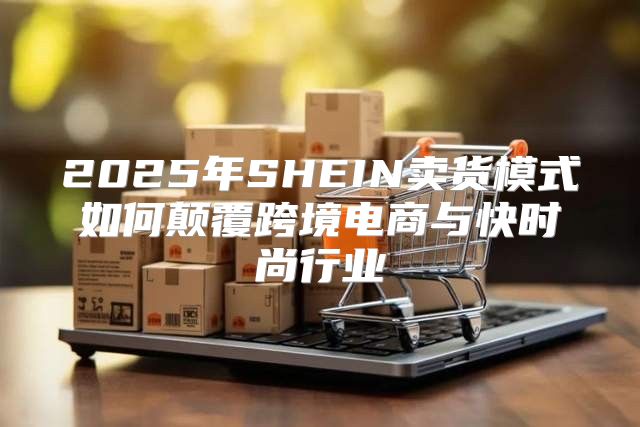2025年SHEIN卖货模式如何颠覆跨境电商与快时尚行业