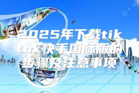 2025年下载tiktok快手国际版的步骤及注意事项