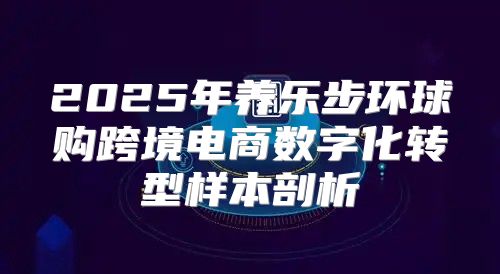2025年养乐步环球购跨境电商数字化转型样本剖析