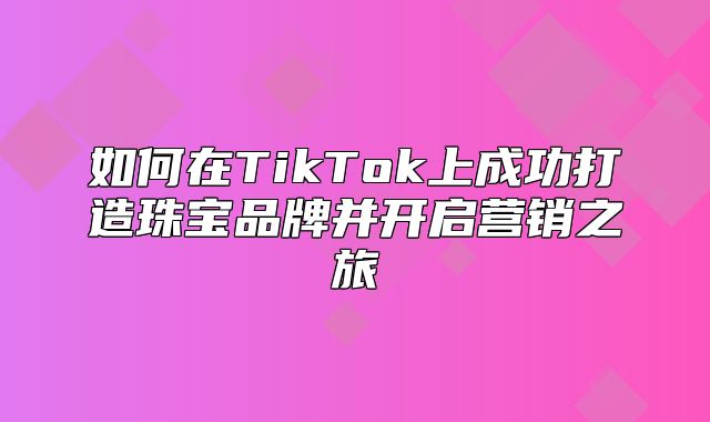 如何在TikTok上成功打造珠宝品牌并开启营销之旅