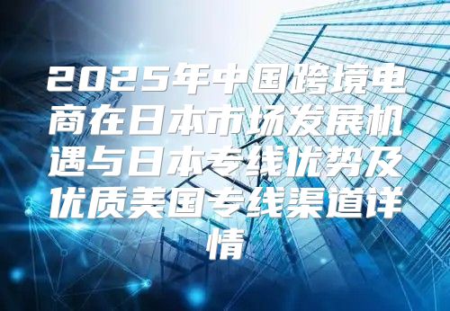 2025年中国跨境电商在日本市场发展机遇与日本专线优势及优质美国专线渠道详情