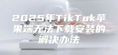 2025年TikTok苹果端无法下载安装的解决办法