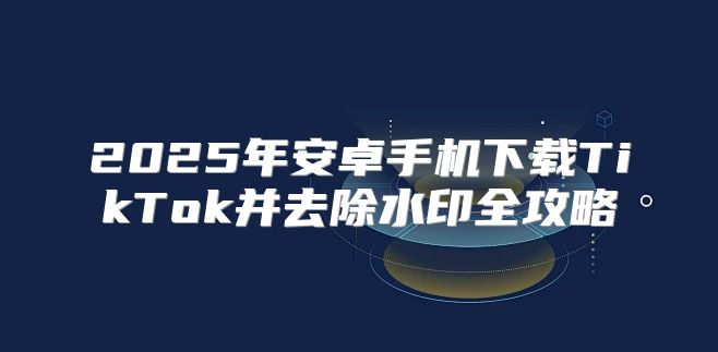 2025年安卓手机下载TikTok并去除水印全攻略