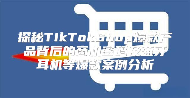 探秘TikTokShop爆款产品背后的商机密码及蓝牙耳机等爆款案例分析