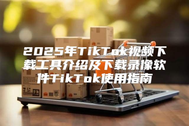 2025年TikTok视频下载工具介绍及下载录像软件TikTok使用指南