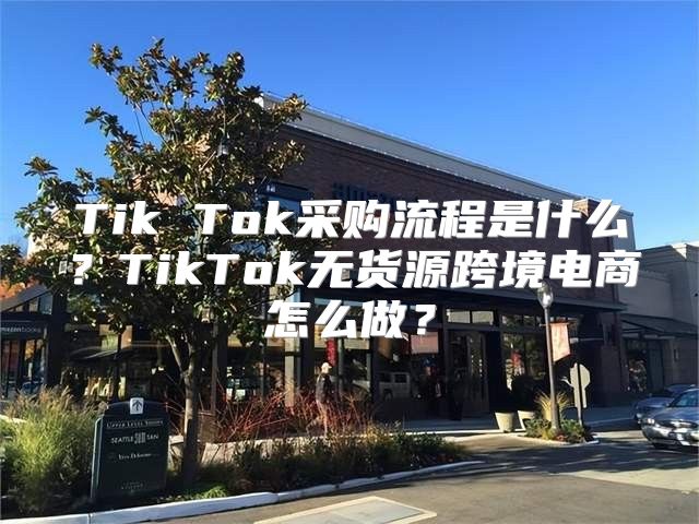 Tik Tok采购流程是什么？TikTok无货源跨境电商怎么做？