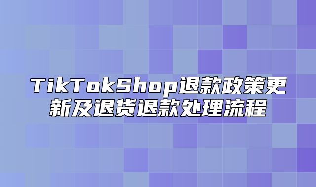 TikTokShop退款政策更新及退货退款处理流程