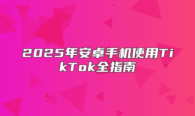 2025年安卓手机使用TikTok全指南