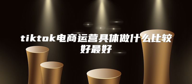 tiktok电商运营具体做什么比较好最好