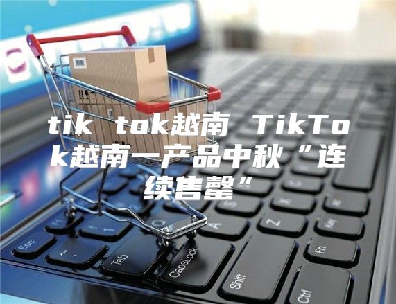tik tok越南 TikTok越南一产品中秋“连续售罄”
