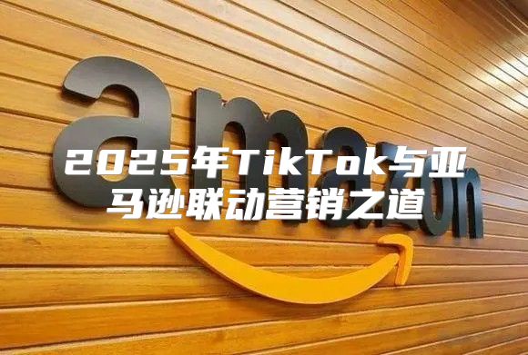 2025年TikTok与亚马逊联动营销之道