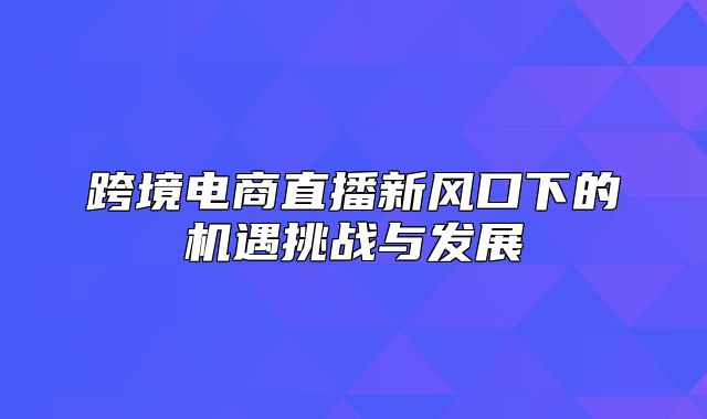 跨境电商直播新风口下的机遇挑战与发展