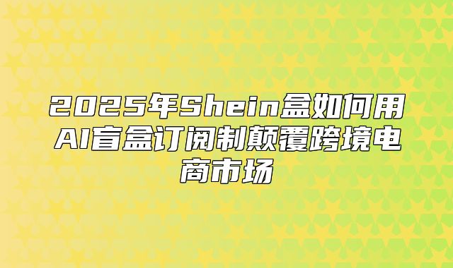 2025年Shein盒如何用AI盲盒订阅制颠覆跨境电商市场
