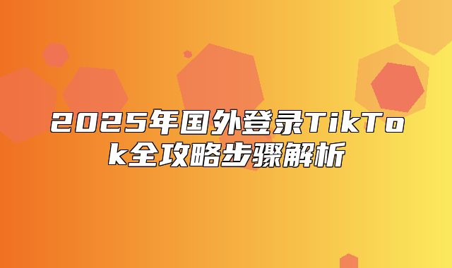 2025年国外登录TikTok全攻略步骤解析