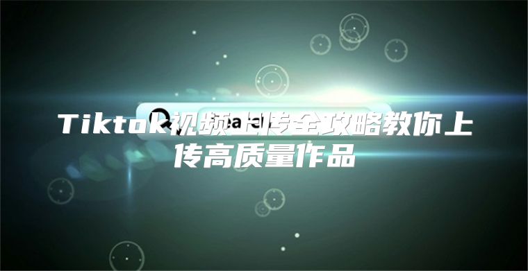 Tiktok视频上传全攻略教你上传高质量作品
