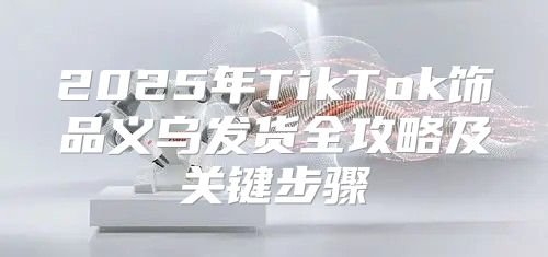 2025年TikTok饰品义乌发货全攻略及关键步骤