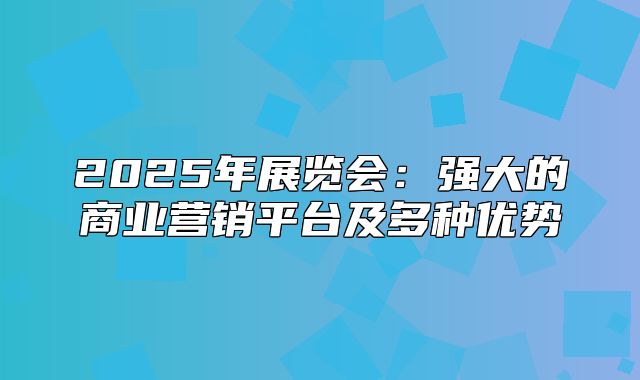 2025年展览会：强大的商业营销平台及多种优势