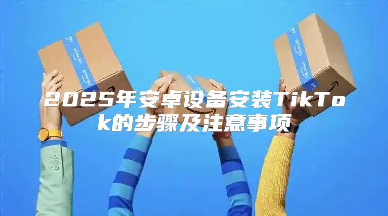 2025年安卓设备安装TikTok的步骤及注意事项