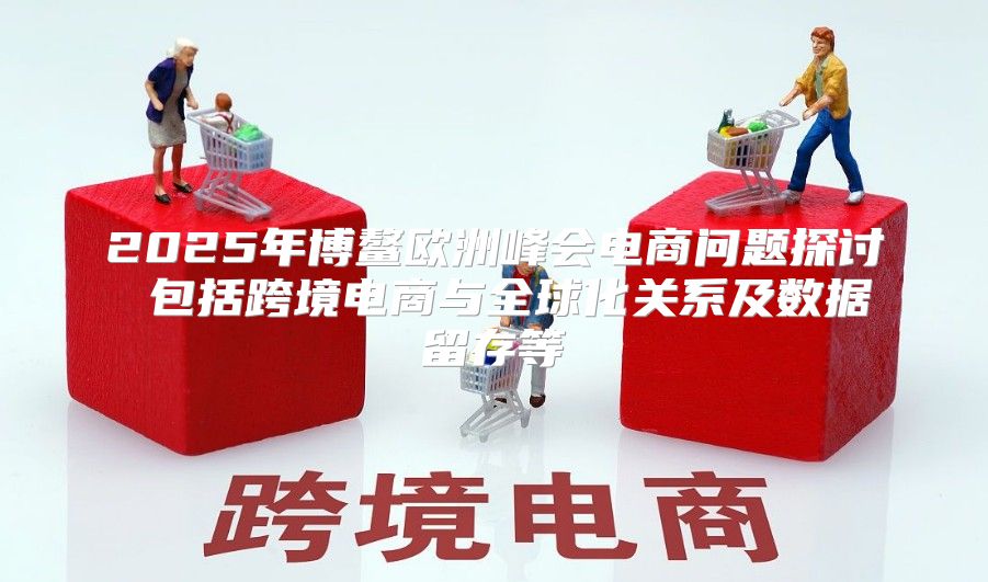 2025年博鳌欧洲峰会电商问题探讨 包括跨境电商与全球化关系及数据留存等