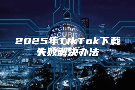 2025年TikTok下载失败解决办法