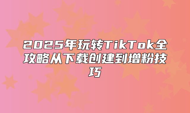 2025年玩转TikTok全攻略从下载创建到增粉技巧