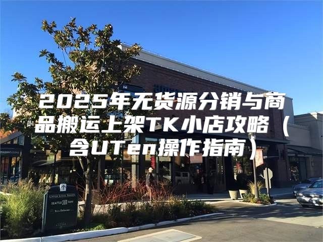 2025年无货源分销与商品搬运上架TK小店攻略含UTen操作指南