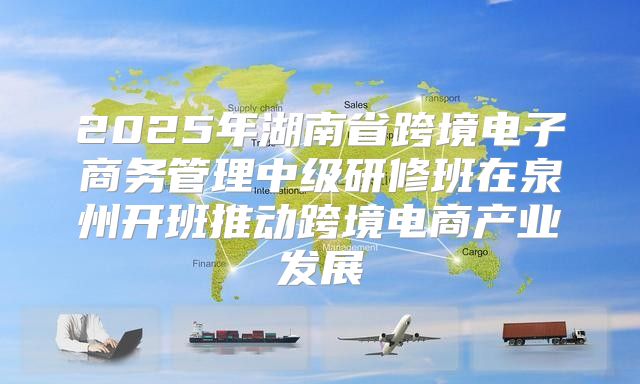 2025年湖南省跨境电子商务管理中级研修班在泉州开班推动跨境电商产业发展