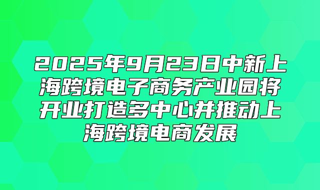 2025年9月23日中新上海跨境电子商务产业园将开业打造多中心并推动上海跨境电商发展