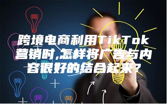 跨境电商利用TikTok营销时,怎样将广告与内容很好的结合起来？