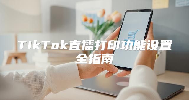 TikTok直播打印功能设置全指南