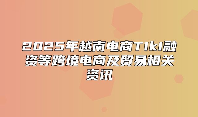 2025年越南电商Tiki融资等跨境电商及贸易相关资讯