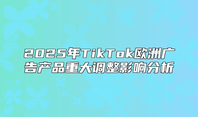2025年TikTok欧洲广告产品重大调整影响分析