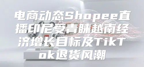 电商动态Shopee直播印尼受青睐越南经济增长目标及TikTok退货风潮