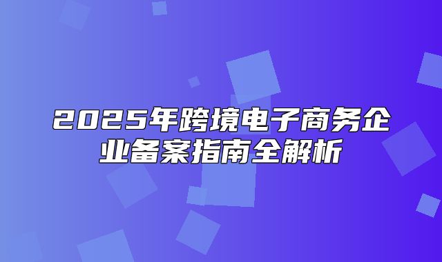 2025年跨境电子商务企业备案指南全解析