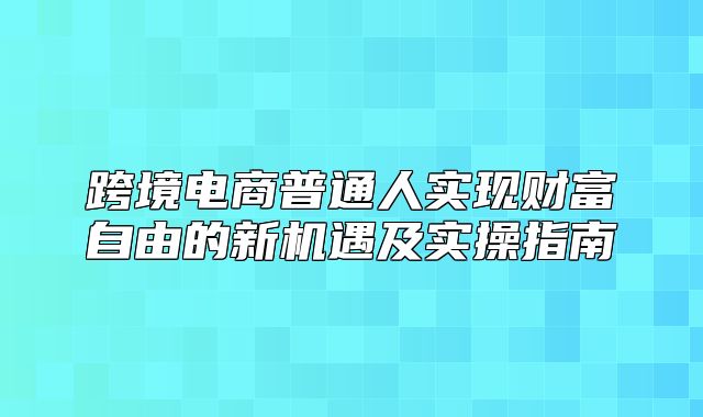 跨境电商普通人实现财富自由的新机遇及实操指南