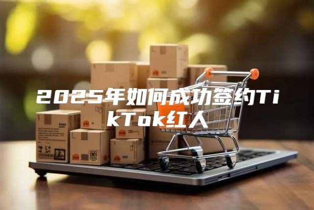 2025年如何成功签约TikTok红人