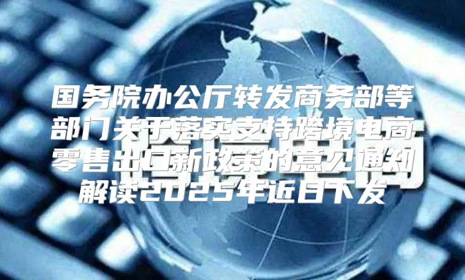 国务院办公厅转发商务部等部门关于落实支持跨境电商零售出口新政策的意见通知解读2025年近日下发