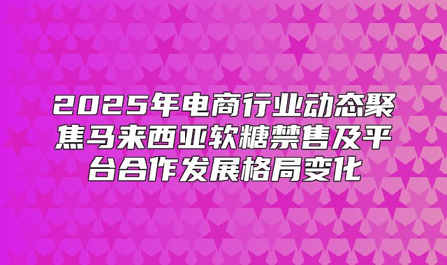 2025年电商行业动态聚焦马来西亚软糖禁售及平台合作发展格局变化
