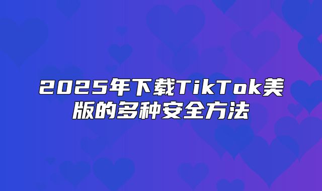 2025年下载TikTok美版的多种安全方法