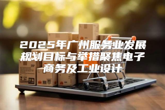 2025年广州服务业发展规划目标与举措聚焦电子商务及工业设计