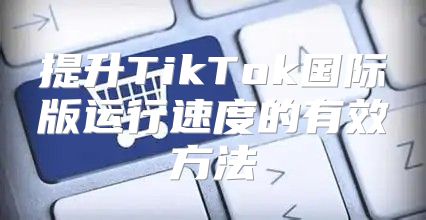 提升TikTok国际版运行速度的有效方法